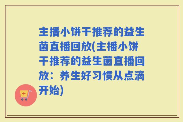 主播小饼干推荐的益生菌直播回放(主播小饼干推荐的益生菌直播回放：养生好习惯从点滴开始)