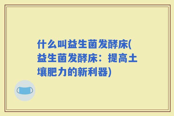 什么叫益生菌发酵床(益生菌发酵床：提高土壤肥力的新利器)