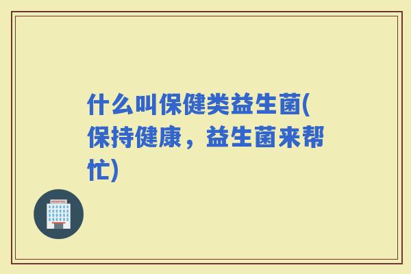 什么叫保健类益生菌(保持健康，益生菌来帮忙)