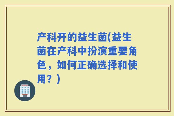 产科开的益生菌(益生菌在产科中扮演重要角色，如何正确选择和使用？)