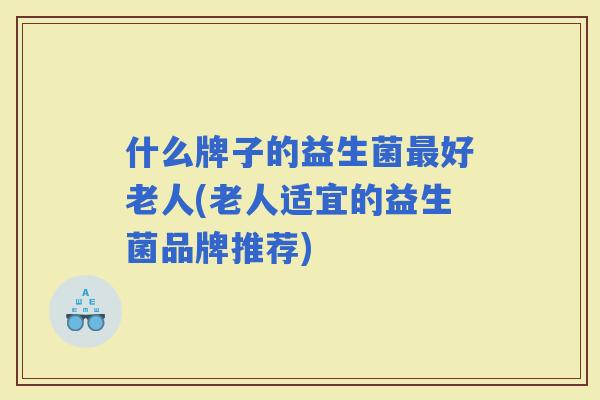 什么牌子的益生菌好老人(老人适宜的益生菌品牌推荐)