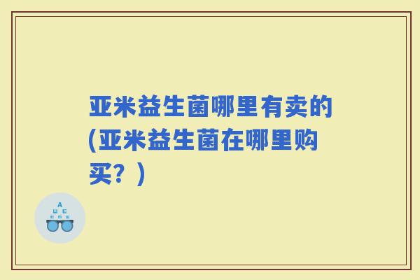 亚米益生菌哪里有卖的(亚米益生菌在哪里购买？)