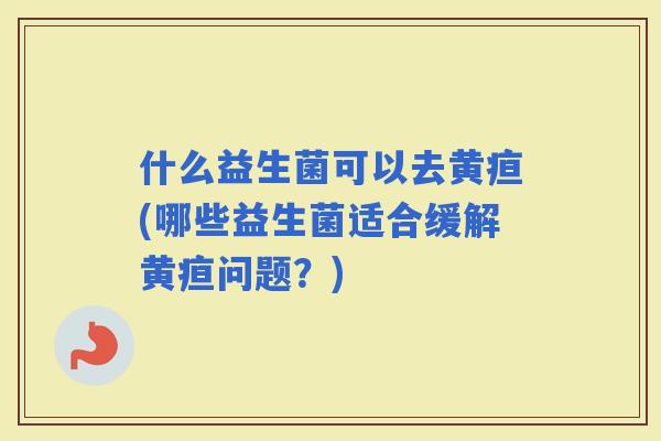 什么益生菌可以去黄疸(哪些益生菌适合缓解黄疸问题？)
