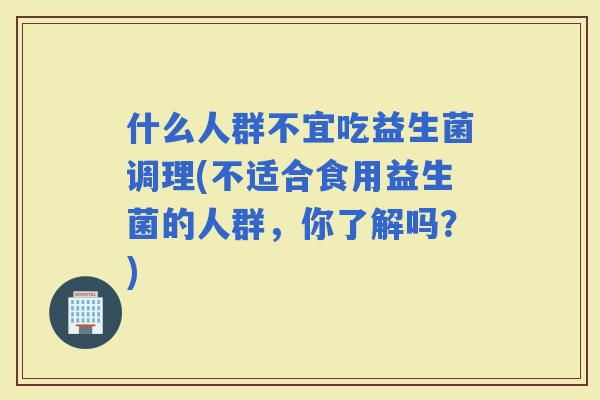 什么人群不宜吃益生菌调理(不适合食用益生菌的人群，你了解吗？)
