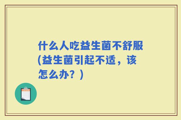 什么人吃益生菌不舒服(益生菌引起不适，该怎么办？)