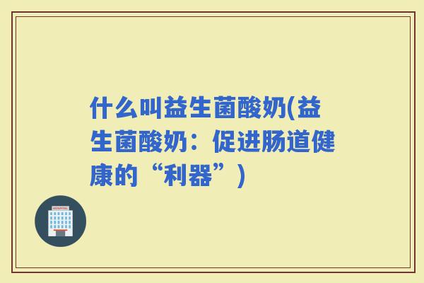 什么叫益生菌酸奶(益生菌酸奶：促进肠道健康的“利器”)