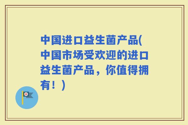 中国进口益生菌产品(中国市场受欢迎的进口益生菌产品，你值得拥有！)