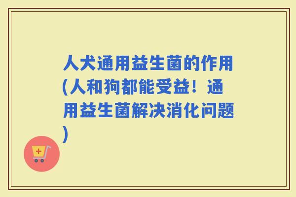 人犬通用益生菌的作用(人和狗都能受益！通用益生菌解决消化问题)