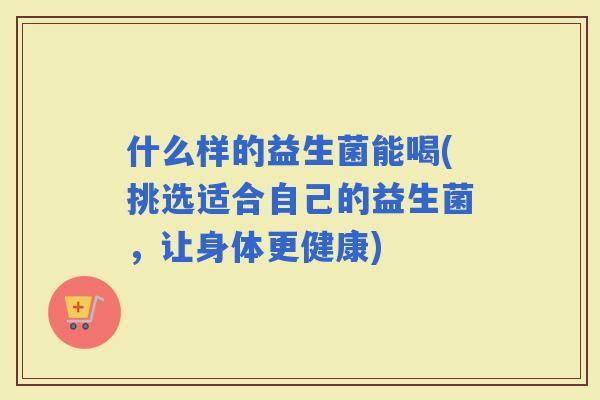 什么样的益生菌能喝(挑选适合自己的益生菌，让身体更健康)