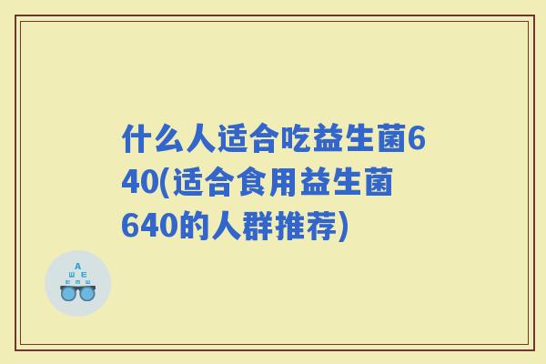 什么人适合吃益生菌640(适合食用益生菌640的人群推荐)