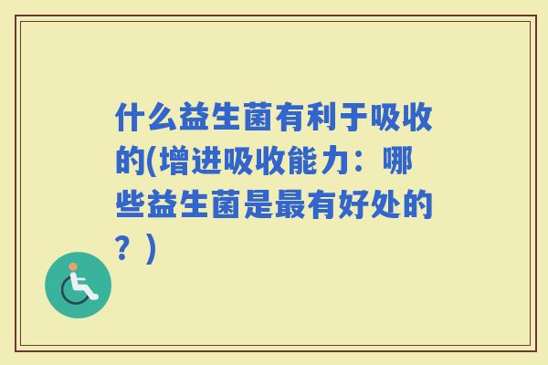 什么益生菌有利于吸收的(增进吸收能力：哪些益生菌是有好处的？)