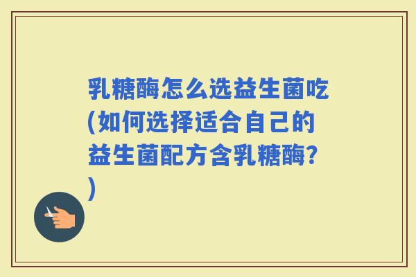 乳糖酶怎么选益生菌吃(如何选择适合自己的益生菌配方含乳糖酶？)