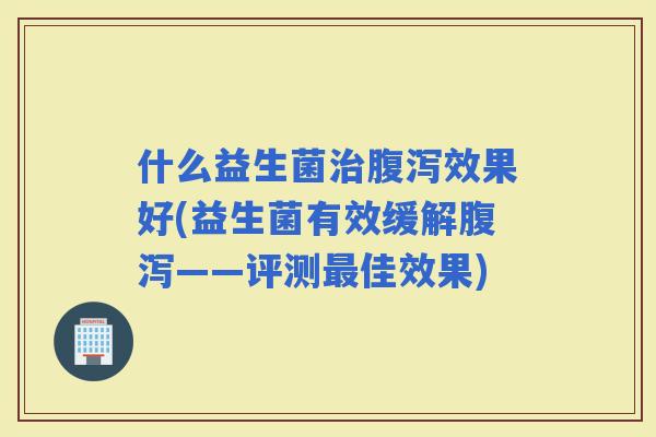 什么益生菌效果好(益生菌有效缓解——评测佳效果)