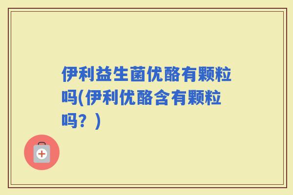 伊利益生菌优酪有颗粒吗(伊利优酪含有颗粒吗？)