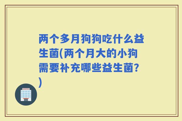 两个多月狗狗吃什么益生菌(两个月大的小狗需要补充哪些益生菌？)
