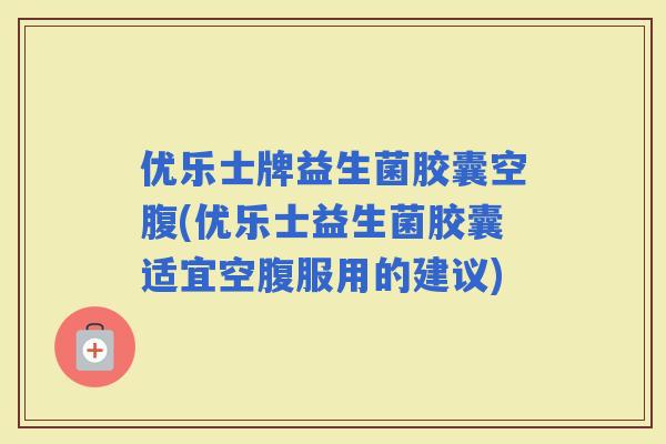 优乐士牌益生菌胶囊空腹(优乐士益生菌胶囊适宜空腹服用的建议)