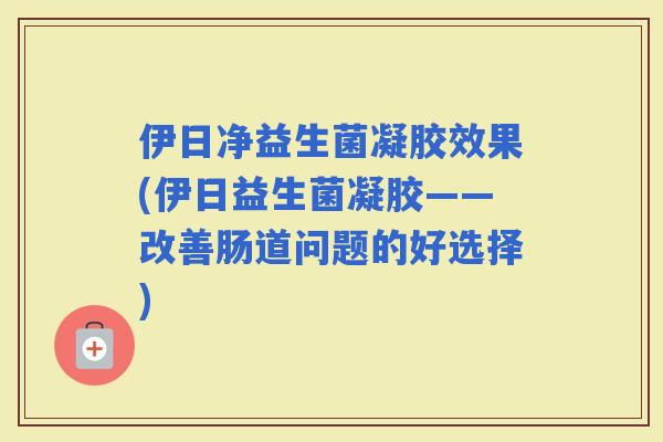 伊日净益生菌凝胶效果(伊日益生菌凝胶——改善肠道问题的好选择)