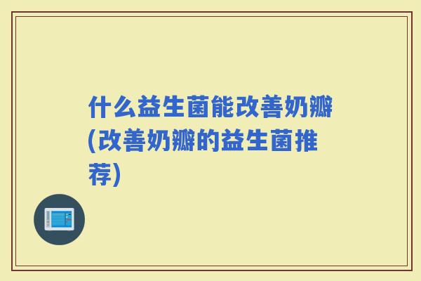 什么益生菌能改善奶瓣(改善奶瓣的益生菌推荐)