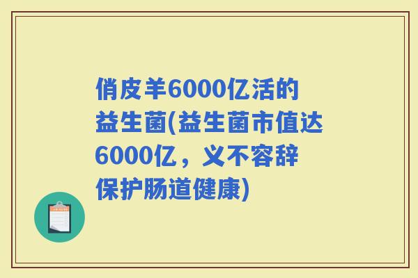 俏皮羊6000亿活的益生菌(益生菌市值达6000亿，义不容辞保护肠道健康)