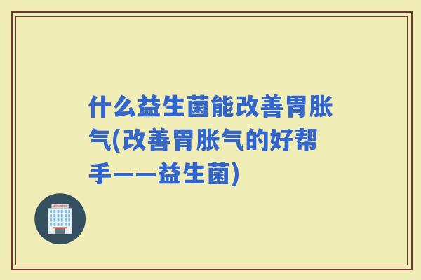 什么益生菌能改善胃(改善胃的好帮手——益生菌)