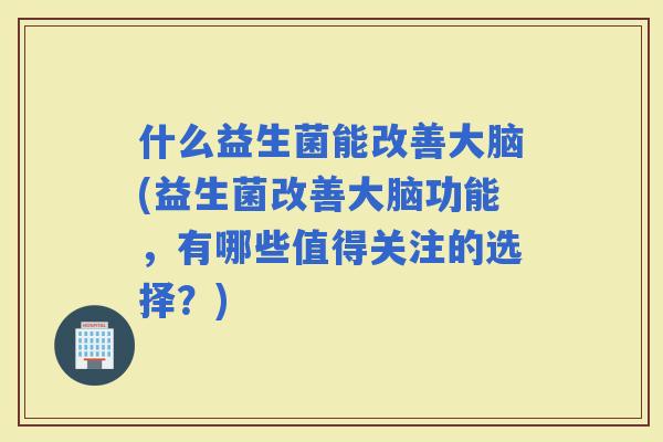什么益生菌能改善大脑(益生菌改善大脑功能，有哪些值得关注的选择？)