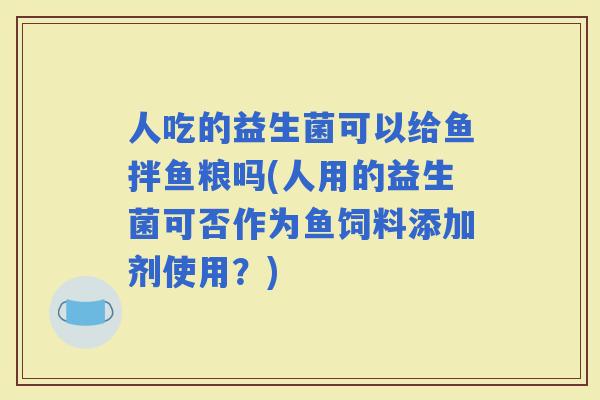 人吃的益生菌可以给鱼拌鱼粮吗(人用的益生菌可否作为鱼饲料添加剂使用？)