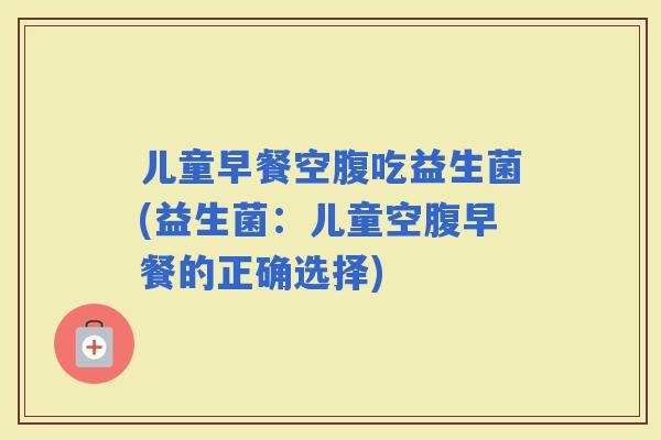 儿童早餐空腹吃益生菌(益生菌：儿童空腹早餐的正确选择)