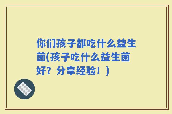 你们孩子都吃什么益生菌(孩子吃什么益生菌好？分享经验！)