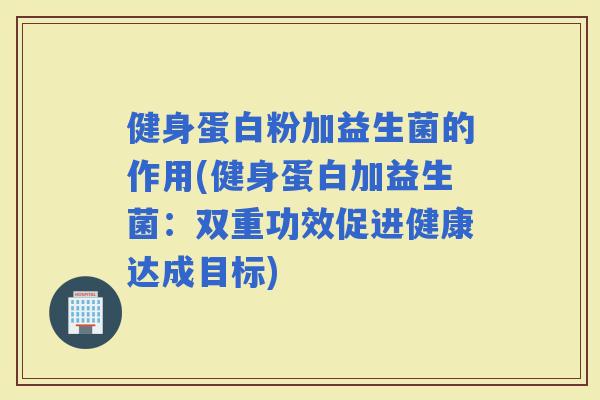 健身蛋白粉加益生菌的作用(健身蛋白加益生菌：双重功效促进健康达成目标)