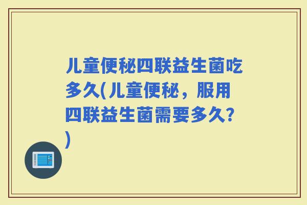 儿童四联益生菌吃多久(儿童，服用四联益生菌需要多久？)