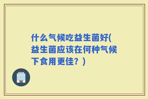 什么气候吃益生菌好(益生菌应该在何种气候下食用更佳？)