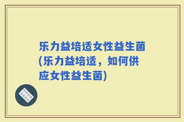乐力益培适女性益生菌(乐力益培适，如何供应女性益生菌)