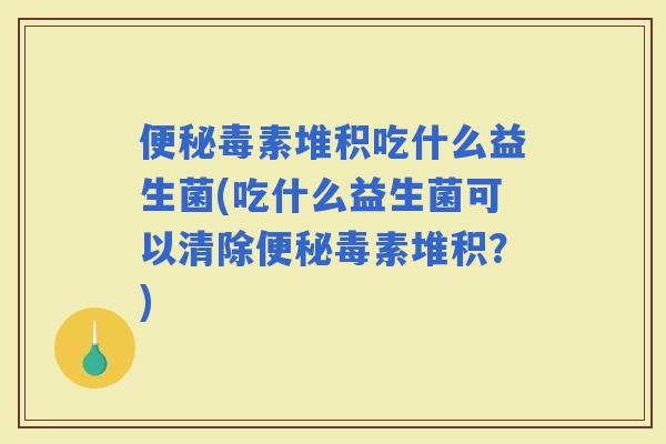 毒素堆积吃什么益生菌(吃什么益生菌可以清除毒素堆积？)