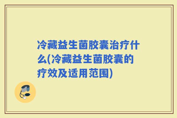 冷藏益生菌胶囊什么(冷藏益生菌胶囊的疗效及适用范围)