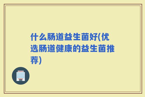什么肠道益生菌好(优选肠道健康的益生菌推荐)