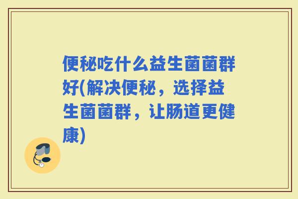 吃什么益生菌菌群好(解决，选择益生菌菌群，让肠道更健康)