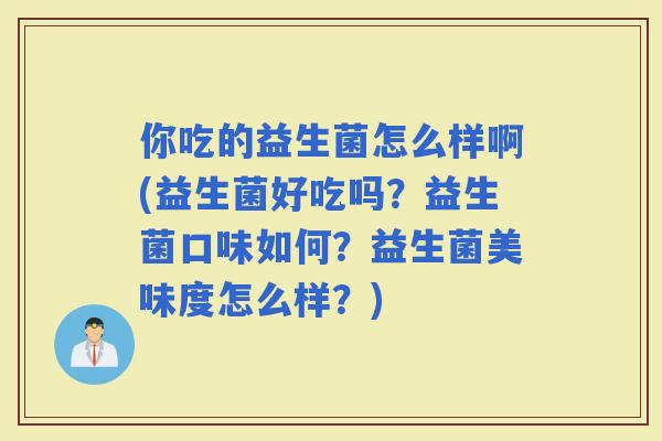 你吃的益生菌怎么样啊(益生菌好吃吗？益生菌口味如何？益生菌美味度怎么样？)