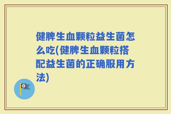 健脾生颗粒益生菌怎么吃(健脾生颗粒搭配益生菌的正确服用方法)