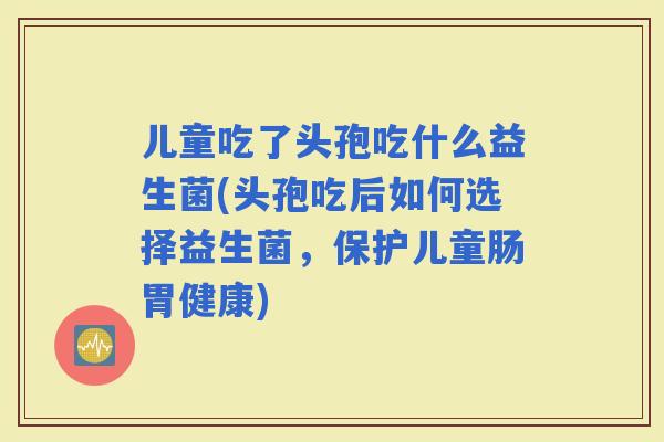 儿童吃了头孢吃什么益生菌(头孢吃后如何选择益生菌，保护儿童肠胃健康)