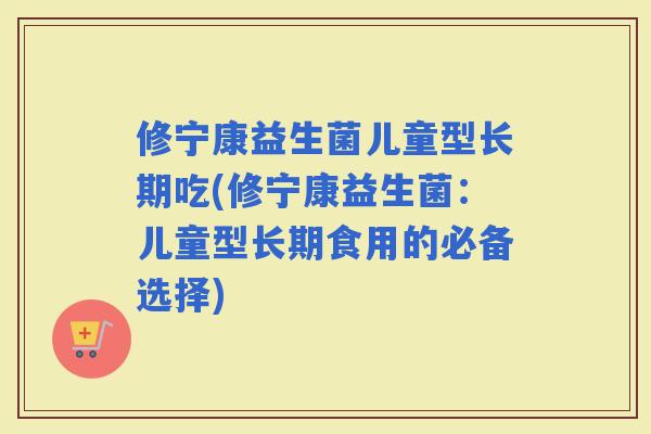 修宁康益生菌儿童型长期吃(修宁康益生菌：儿童型长期食用的必备选择)