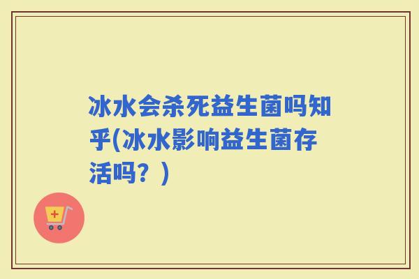 冰水会杀死益生菌吗知乎(冰水影响益生菌存活吗？)
