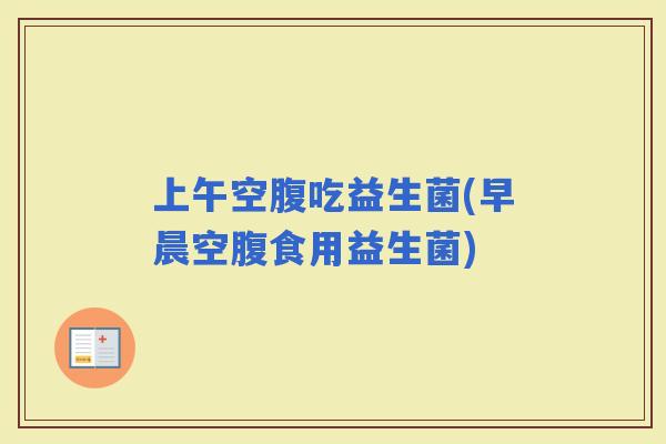 上午空腹吃益生菌(早晨空腹食用益生菌)