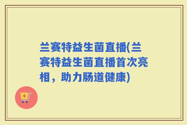 兰赛特益生菌直播(兰赛特益生菌直播首次亮相，助力肠道健康)