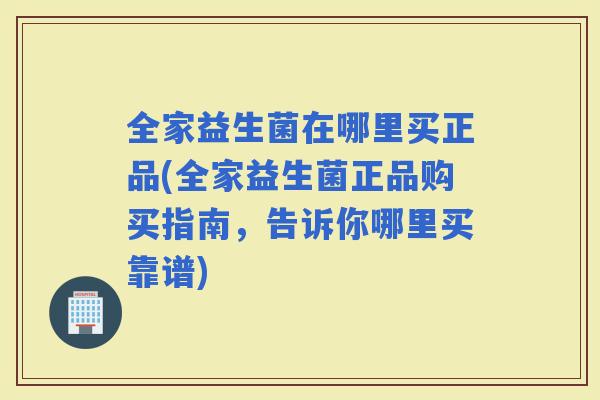 全家益生菌在哪里买正品(全家益生菌正品购买指南，告诉你哪里买靠谱)