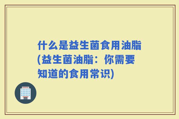 什么是益生菌食用油脂(益生菌油脂：你需要知道的食用常识)