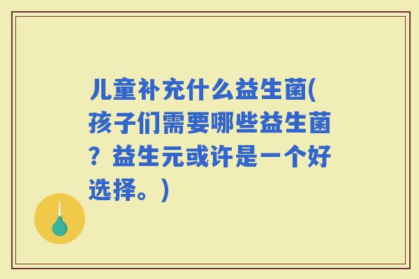 儿童补充什么益生菌(孩子们需要哪些益生菌？益生元或许是一个好选择。)