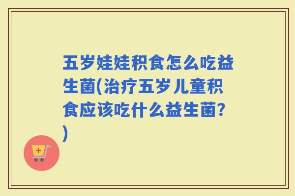 五岁娃娃积食怎么吃益生菌(五岁儿童积食应该吃什么益生菌？)
