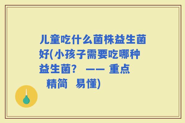 儿童吃什么菌株益生菌好(小孩子需要吃哪种益生菌？ —— 重点  精简  易懂)