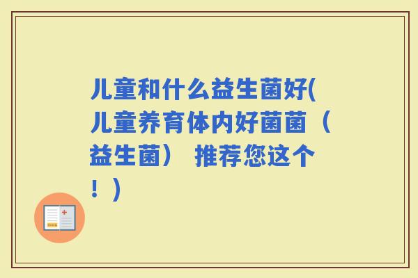 儿童和什么益生菌好(儿童养育体内好菌菌（益生菌） 推荐您这个！)