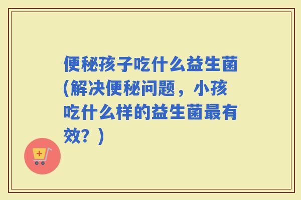 孩子吃什么益生菌(解决问题，小孩吃什么样的益生菌有效？)